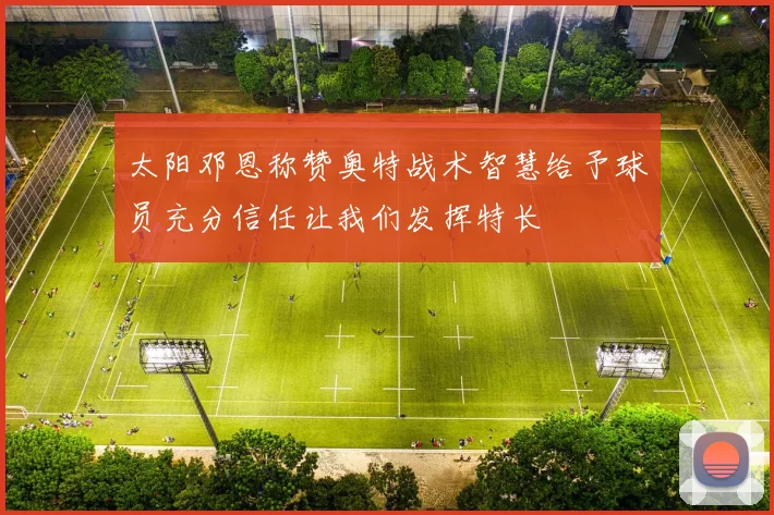 太阳邓恩称赞奥特战术智慧给予球员充分信任让我们发挥特长
