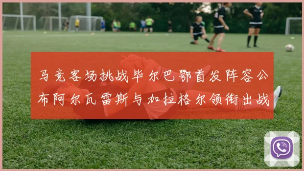 马竞客场挑战毕尔巴鄂首发阵容公布阿尔瓦雷斯与加拉格尔领衔出战