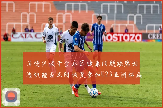 马德兴谈于金永因健康问题缺席刘浩帆能否及时恢复参加U23亚洲杯成疑