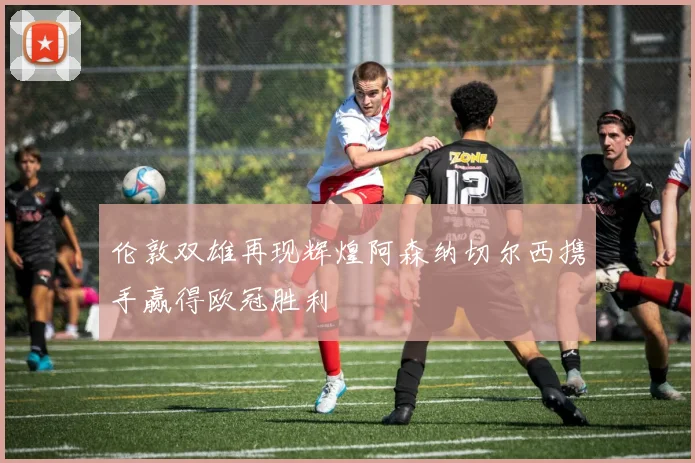 伦敦双雄再现辉煌阿森纳切尔西携手赢得欧冠胜利