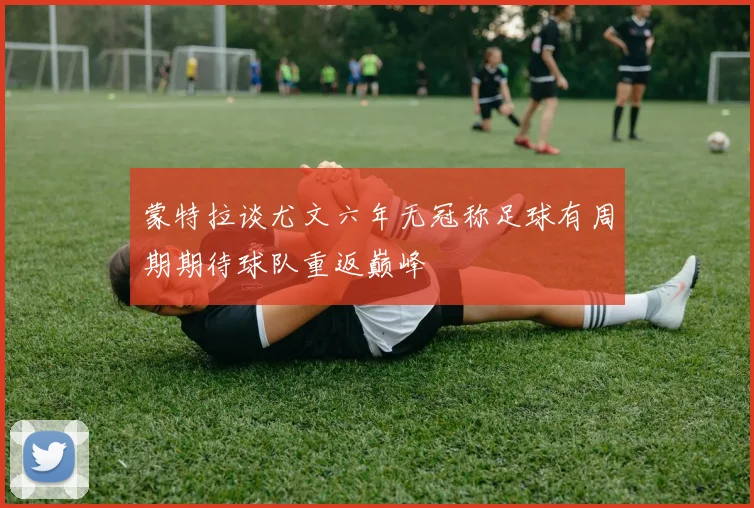 蒙特拉谈尤文六年无冠称足球有周期期待球队重返巅峰