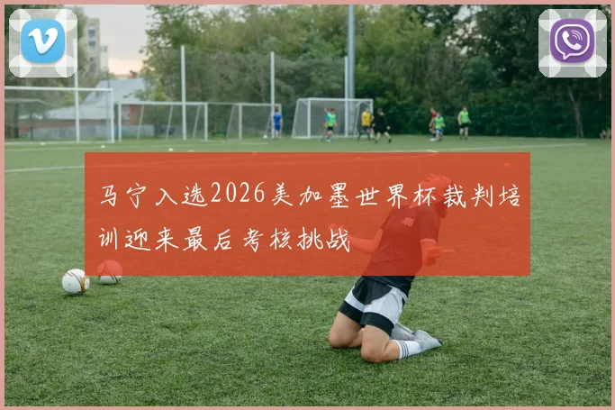 马宁入选2026美加墨世界杯裁判培训迎来最后考核挑战
