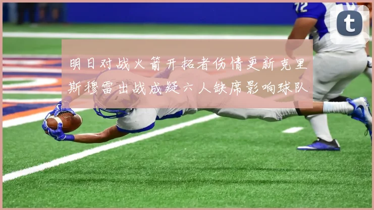 明日对战火箭开拓者伤情更新克里斯穆雷出战成疑六人缺席影响球队实力