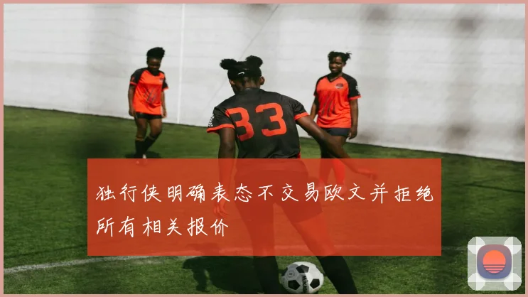 独行侠明确表态不交易欧文并拒绝所有相关报价