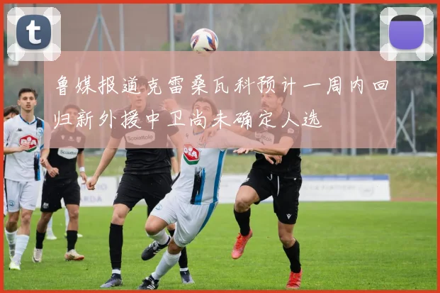 鲁媒报道克雷桑瓦科预计一周内回归新外援中卫尚未确定人选