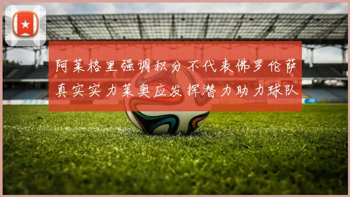 阿莱格里强调积分不代表佛罗伦萨真实实力莱奥应发挥潜力助力球队