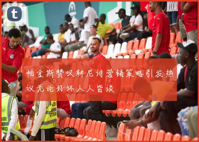 帕金斯赞叹轩尼诗营销策略引发热议无论好坏人人皆谈