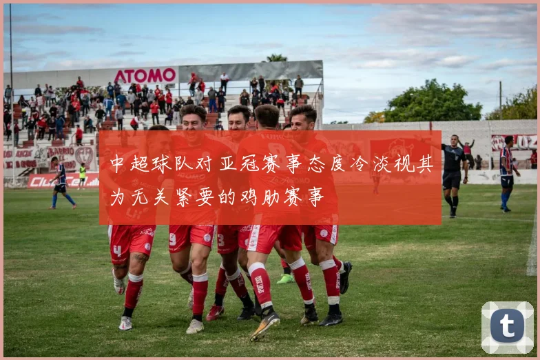 中超球队对亚冠赛事态度冷淡视其为无关紧要的鸡肋赛事