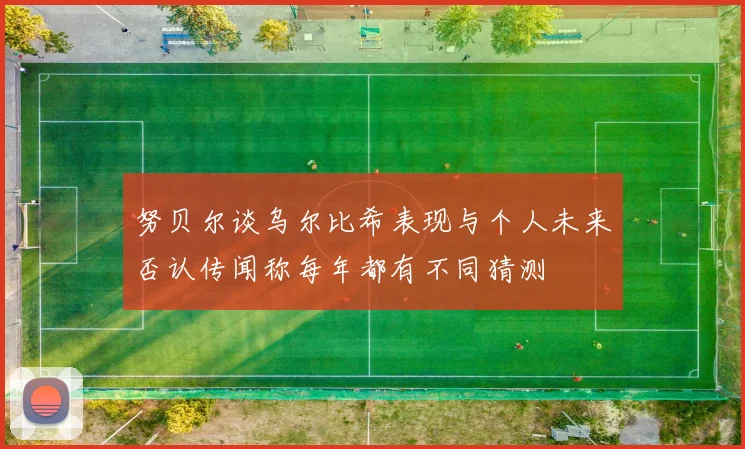 努贝尔谈乌尔比希表现与个人未来否认传闻称每年都有不同猜测