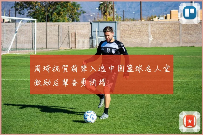周琦祝贺前辈入选中国篮球名人堂激励后辈奋勇拼搏