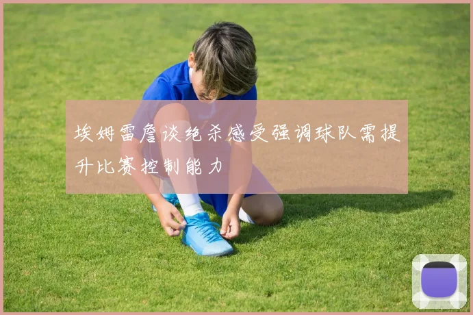 埃姆雷詹谈绝杀感受强调球队需提升比赛控制能力