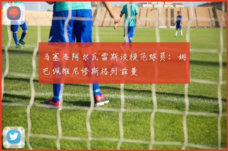 马塞洛阿尔瓦雷斯谈模范球员：姆巴佩维尼修斯格列兹曼