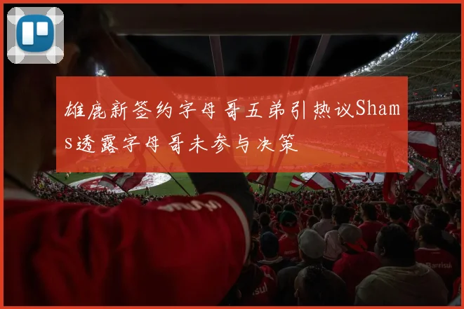 雄鹿新签约字母哥五弟引热议Shams透露字母哥未参与决策