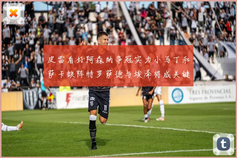 皮雷看好阿森纳争冠实力小马丁和萨卡缺阵特罗萨德与埃泽将成关键