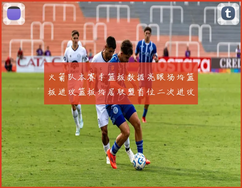 火箭队本赛季篮板数据亮眼场均篮板进攻篮板均居联盟首位二次进攻得分紧随其后