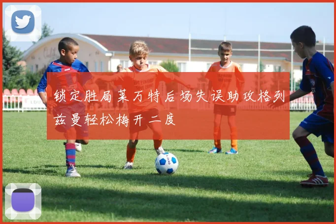 锁定胜局莱万特后场失误助攻格列兹曼轻松梅开二度