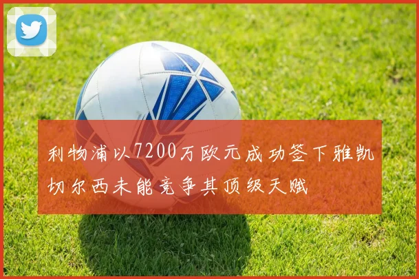 利物浦以7200万欧元成功签下雅凯切尔西未能竞争其顶级天赋