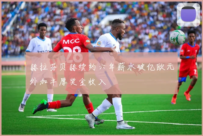 赫拉芬贝赫续约六年薪水破亿欧元外加丰厚奖金收入