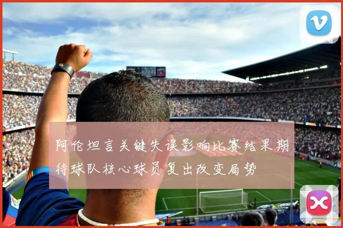 阿伦坦言关键失误影响比赛结果期待球队核心球员复出改变局势