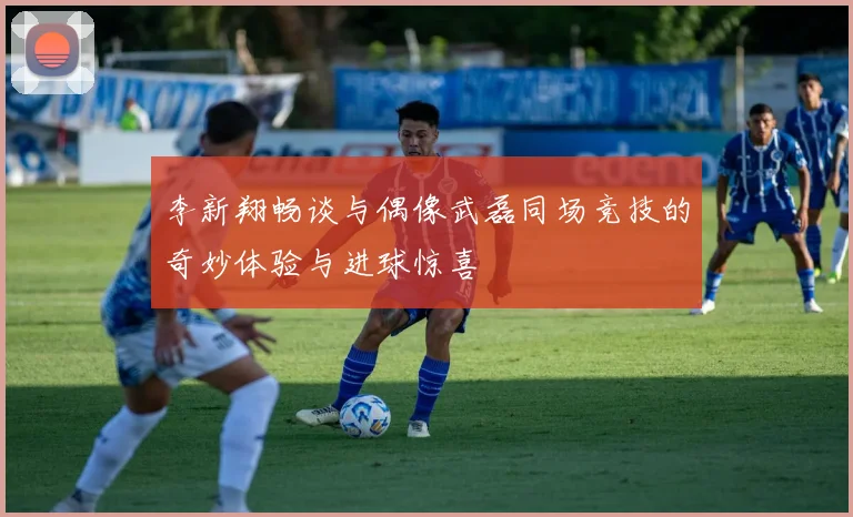李新翔畅谈与偶像武磊同场竞技的奇妙体验与进球惊喜