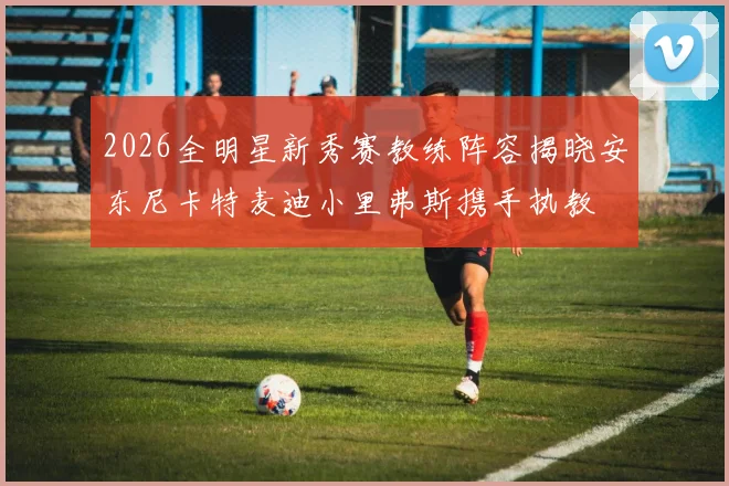 2026全明星新秀赛教练阵容揭晓安东尼卡特麦迪小里弗斯携手执教