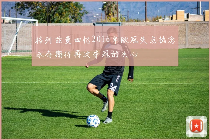 格列兹曼回忆2016年欧冠失点执念永存期待再次夺冠的决心