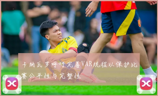 卡纳瓦罗呼吁完善VAR规程以保护比赛公平性与完整性