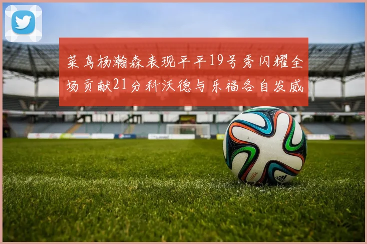 菜鸟杨瀚森表现平平19号秀闪耀全场贡献21分科沃德与乐福各自发威