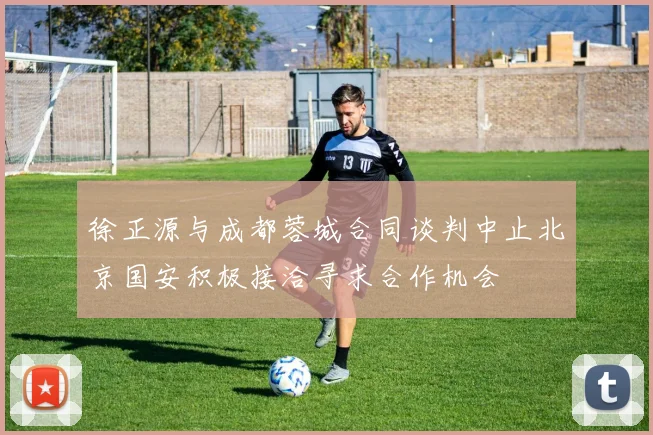 徐正源与成都蓉城合同谈判中止北京国安积极接洽寻求合作机会