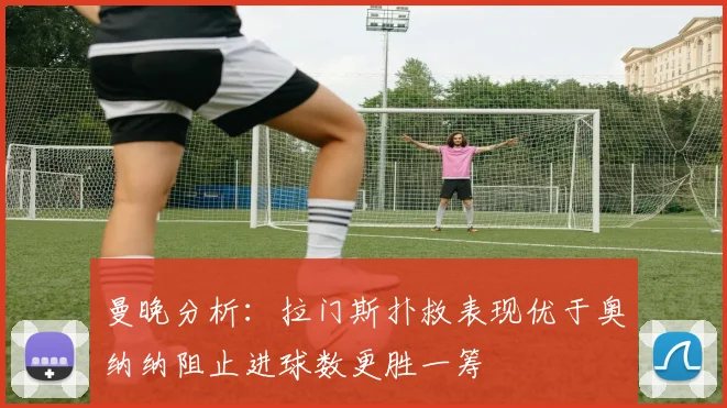 曼晚分析：拉门斯扑救表现优于奥纳纳阻止进球数更胜一筹