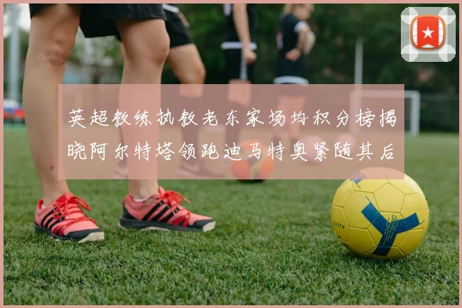 英超教练执教老东家场均积分榜揭晓阿尔特塔领跑迪马特奥紧随其后