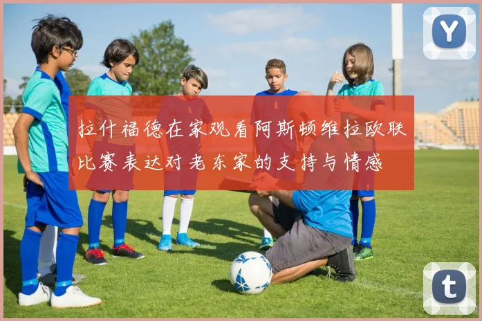 拉什福德在家观看阿斯顿维拉欧联比赛表达对老东家的支持与情感