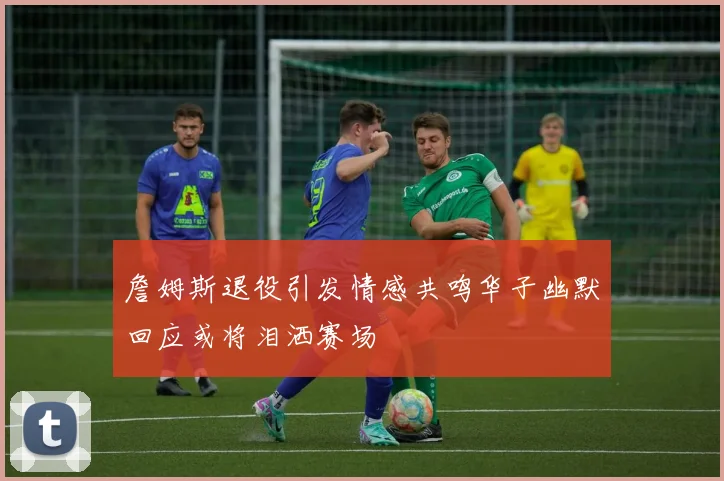 詹姆斯退役引发情感共鸣华子幽默回应或将泪洒赛场