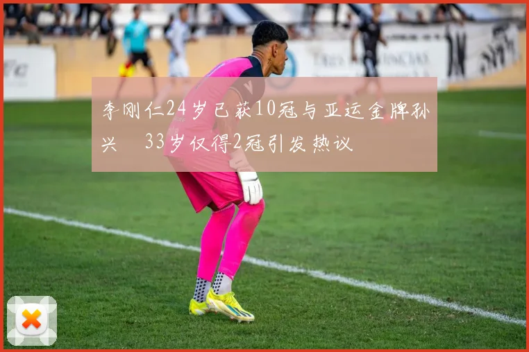 李刚仁24岁已获10冠与亚运金牌孙兴慜33岁仅得2冠引发热议