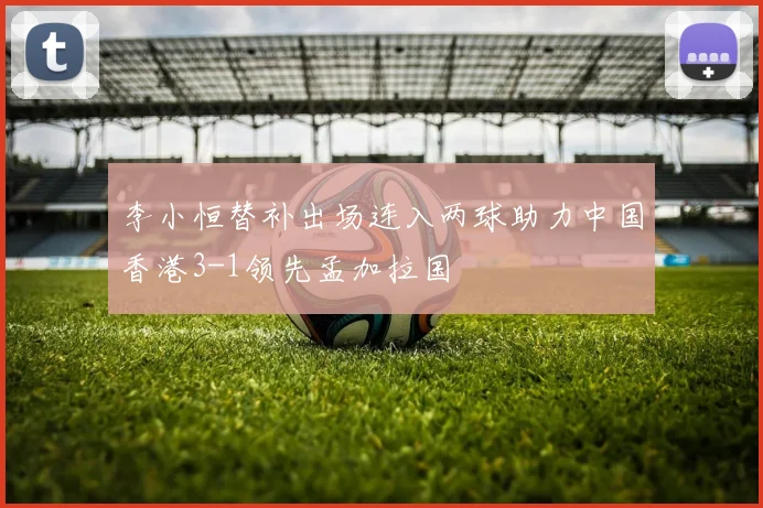 李小恒替补出场连入两球助力中国香港3-1领先孟加拉国
