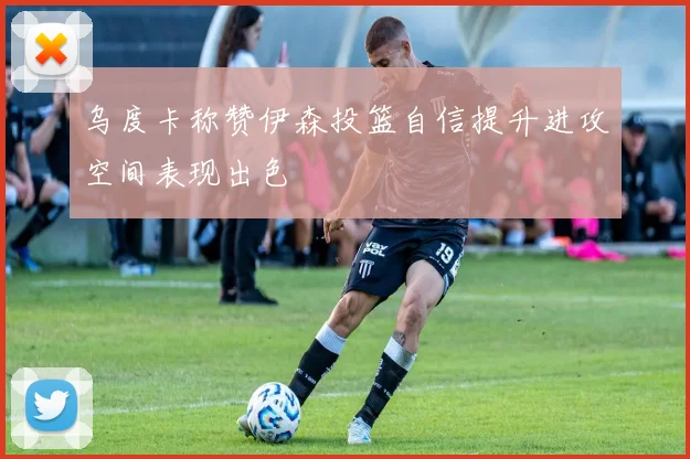 乌度卡称赞伊森投篮自信提升进攻空间表现出色
