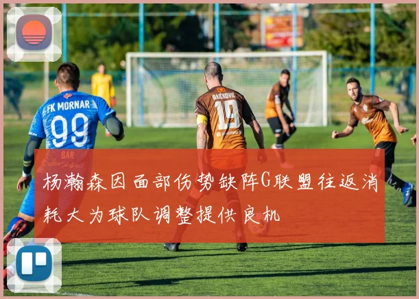 杨瀚森因面部伤势缺阵G联盟往返消耗大为球队调整提供良机