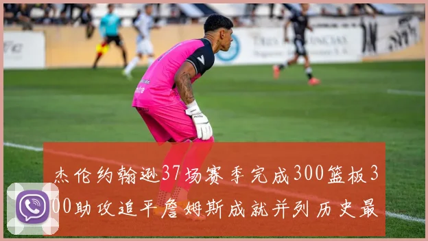 杰伦约翰逊37场赛季完成300篮板300助攻追平詹姆斯成就并列历史最快前锋