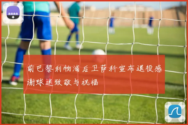 前巴黎利物浦后卫萨科宣布退役感谢球迷致敬与祝福