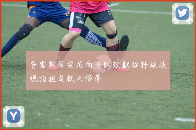 普雷斯蒂安尼向全队致歉称种族歧视指控是极大侮辱