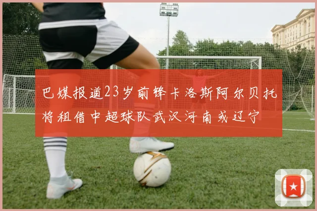 巴媒报道23岁前锋卡洛斯阿尔贝托将租借中超球队武汉河南或辽宁