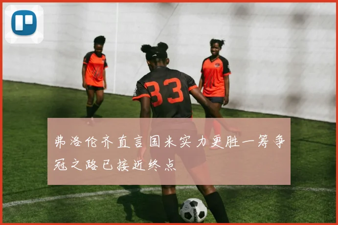 弗洛伦齐直言国米实力更胜一筹争冠之路已接近终点