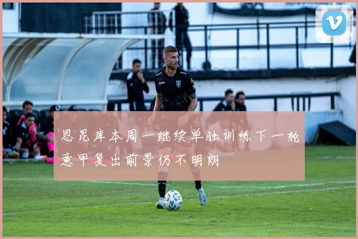 恩昆库本周一继续单独训练下一轮意甲复出前景仍不明朗